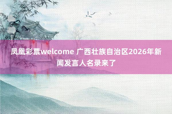 凤凰彩票welcome 广西壮族自治区2026年新闻发言人名录来了