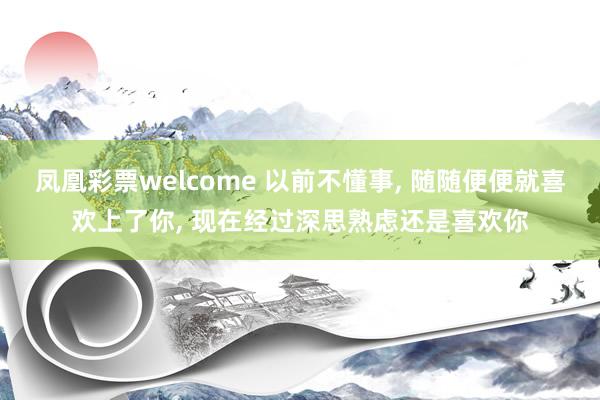 凤凰彩票welcome 以前不懂事, 随随便便就喜欢上了你, 现在经过深思熟虑还是喜欢你