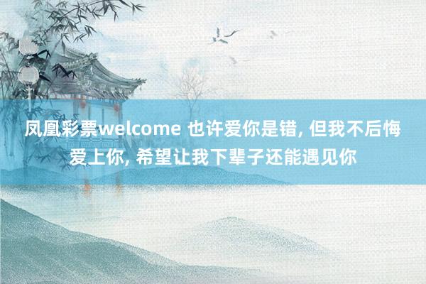 凤凰彩票welcome 也许爱你是错, 但我不后悔爱上你, 希望让我下辈子还能遇见你