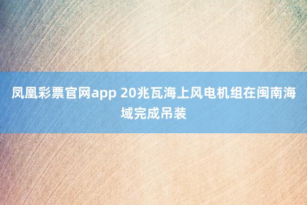 凤凰彩票官网app 20兆瓦海上风电机组在闽南海域完成吊装