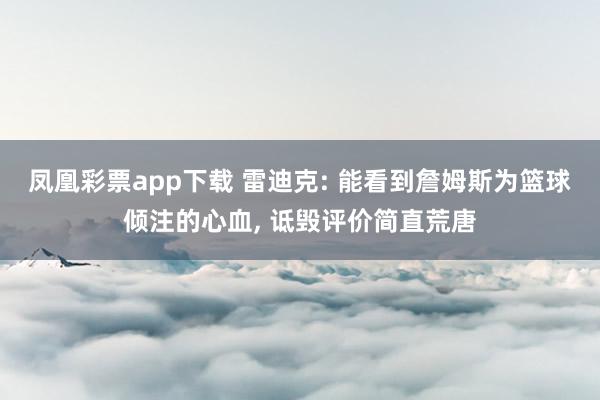 凤凰彩票app下载 雷迪克: 能看到詹姆斯为篮球倾注的心血, 诋毁评价简直荒唐