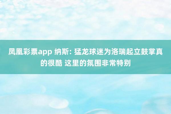 凤凰彩票app 纳斯: 猛龙球迷为洛瑞起立鼓掌真的很酷 这里的氛围非常特别