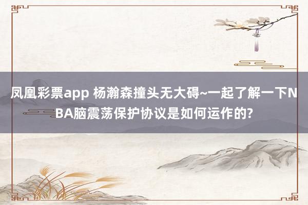 凤凰彩票app 杨瀚森撞头无大碍~一起了解一下NBA脑震荡保护协议是如何运作的?