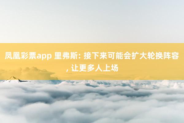 凤凰彩票app 里弗斯: 接下来可能会扩大轮换阵容, 让更多人上场