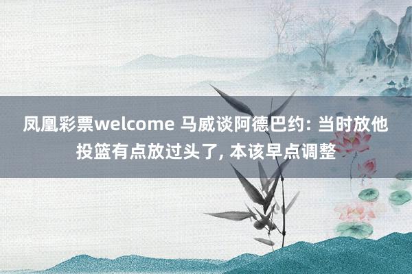 凤凰彩票welcome 马威谈阿德巴约: 当时放他投篮有点放过头了, 本该早点调整
