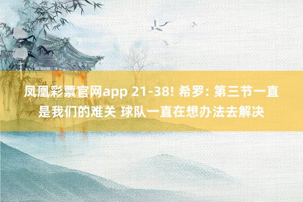 凤凰彩票官网app 21-38! 希罗: 第三节一直是我们的难关 球队一直在想办法去解决