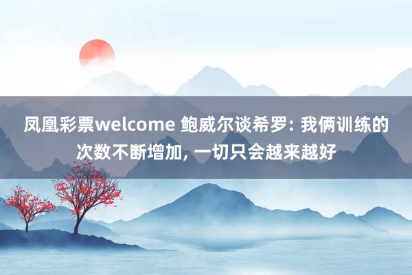 凤凰彩票welcome 鲍威尔谈希罗: 我俩训练的次数不断增加, 一切只会越来越好