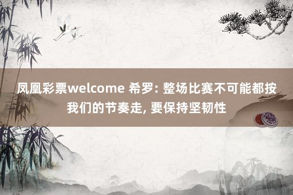 凤凰彩票welcome 希罗: 整场比赛不可能都按我们的节奏走, 要保持坚韧性