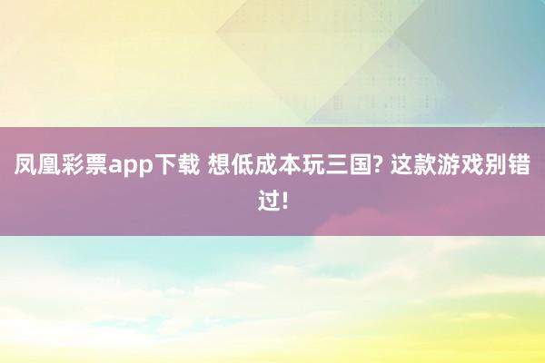凤凰彩票app下载 想低成本玩三国? 这款游戏别错过!