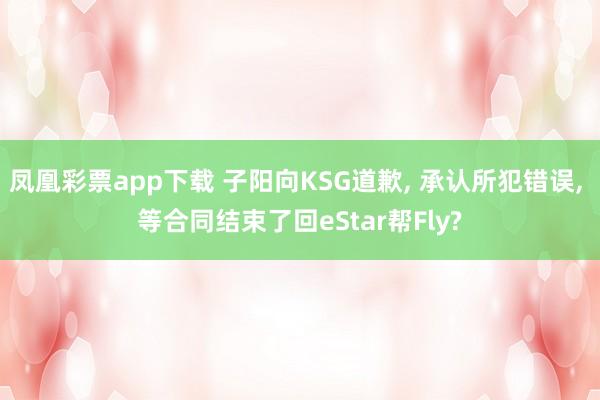 凤凰彩票app下载 子阳向KSG道歉, 承认所犯错误, 等合同结束了回eStar帮Fly?
