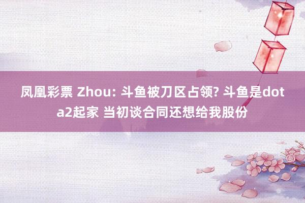 凤凰彩票 Zhou: 斗鱼被刀区占领? 斗鱼是dota2起家 当初谈合同还想给我股份