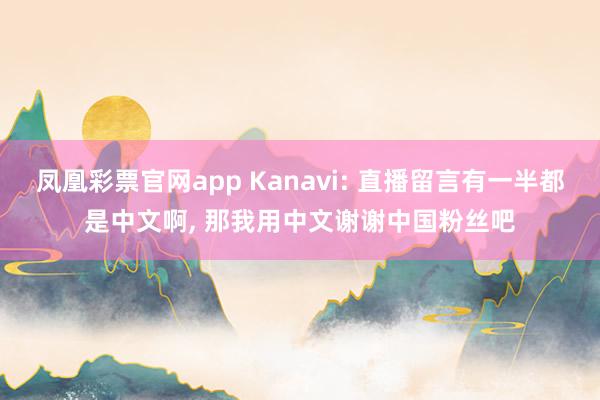 凤凰彩票官网app Kanavi: 直播留言有一半都是中文啊, 那我用中文谢谢中国粉丝吧