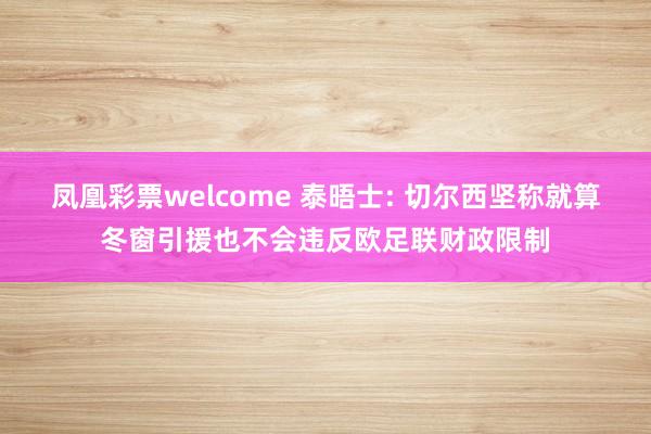 凤凰彩票welcome 泰晤士: 切尔西坚称就算冬窗引援也不会违反欧足联财政限制
