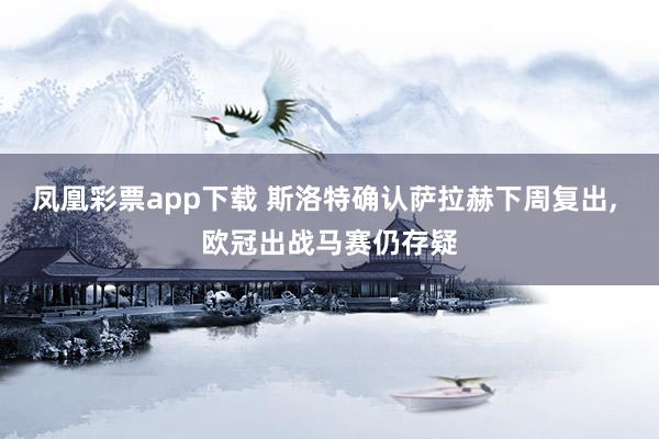 凤凰彩票app下载 斯洛特确认萨拉赫下周复出, 欧冠出战马赛仍存疑