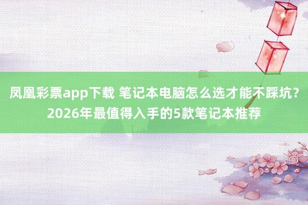 凤凰彩票app下载 笔记本电脑怎么选才能不踩坑？2026年最值得入手的5款笔记本推荐