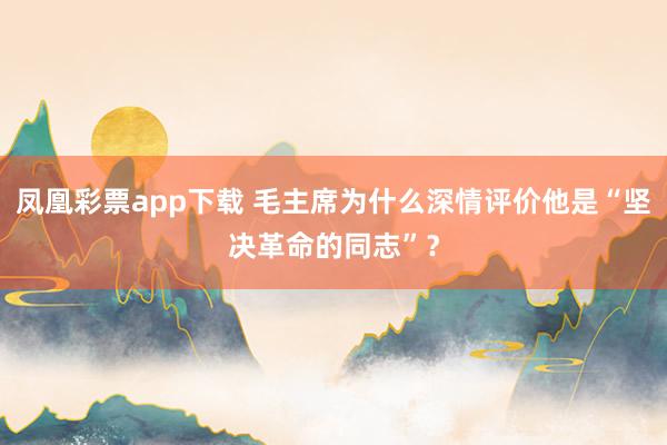 凤凰彩票app下载 毛主席为什么深情评价他是“坚决革命的同志”?