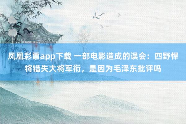 凤凰彩票app下载 一部电影造成的误会:四野悍将错失大将军衔,是因为毛泽东批评吗