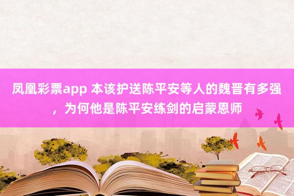 凤凰彩票app 本该护送陈平安等人的魏晋有多强，为何他是陈平安练剑的启蒙恩师