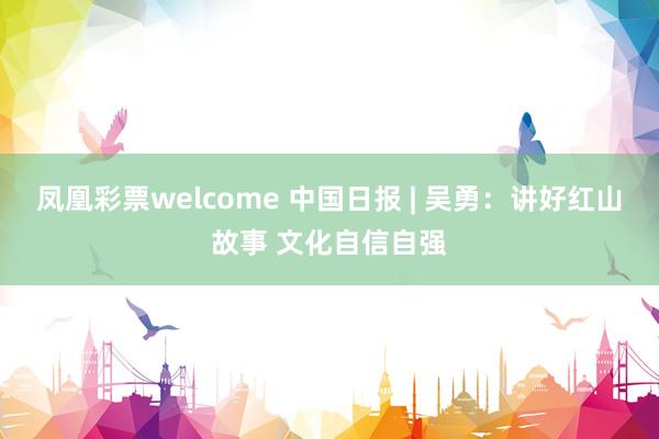 凤凰彩票welcome 中国日报 | 吴勇:讲好红山故事 文化自信自强