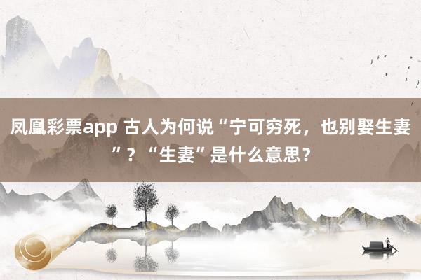 凤凰彩票app 古人为何说“宁可穷死,也别娶生妻”?“生妻”是什么意思?