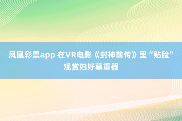 凤凰彩票app 在VR电影《封神前传》里“贴脸”观赏妇好墓重器