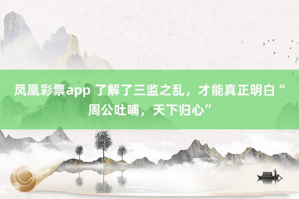 凤凰彩票app 了解了三监之乱，才能真正明白“周公吐哺，天下归心”