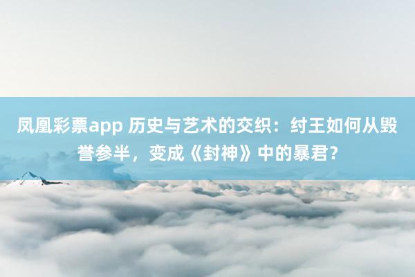 凤凰彩票app 历史与艺术的交织：纣王如何从毁誉参半，变成《封神》中的暴君？