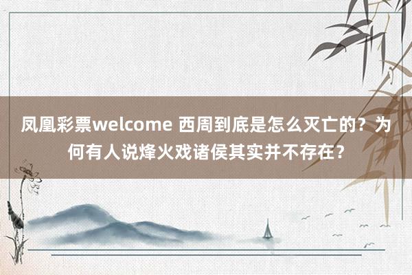 凤凰彩票welcome 西周到底是怎么灭亡的?为何有人说烽火戏诸侯其实并不存在?