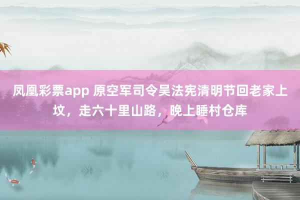 凤凰彩票app 原空军司令吴法宪清明节回老家上坟,走六十里山路,晚上睡村仓库
