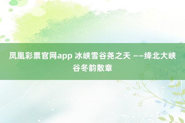 凤凰彩票官网app 冰峡雪谷尧之天 ——绛北大峡谷冬韵散章