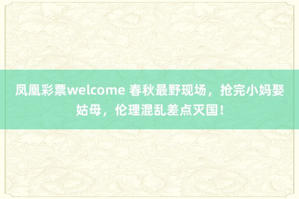 凤凰彩票welcome 春秋最野现场，抢完小妈娶姑母，伦理混乱差点灭国！