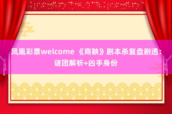 凤凰彩票welcome 《商鞅》剧本杀复盘剧透:谜团解析+凶手身份