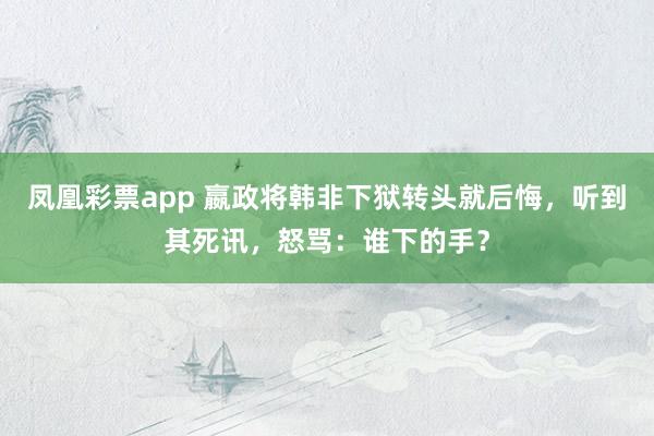 凤凰彩票app 嬴政将韩非下狱转头就后悔，听到其死讯，怒骂：谁下的手？