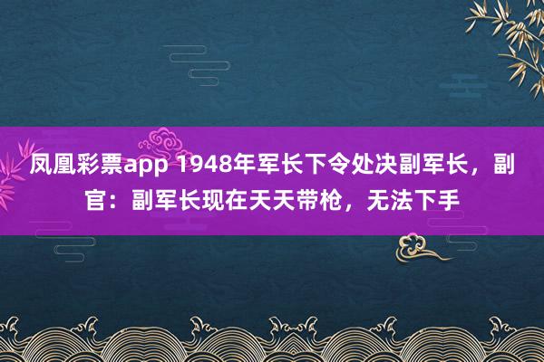 凤凰彩票app 1948年军长下令处决副军长，副官：副军长现在天天带枪，无法下手
