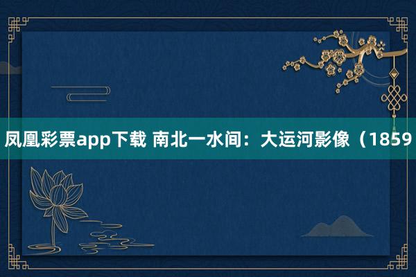 凤凰彩票app下载 南北一水间：大运河影像（1859