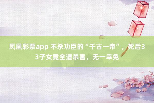 凤凰彩票app 不杀功臣的“千古一帝”，死后33子女竟全遭杀害，无一幸免