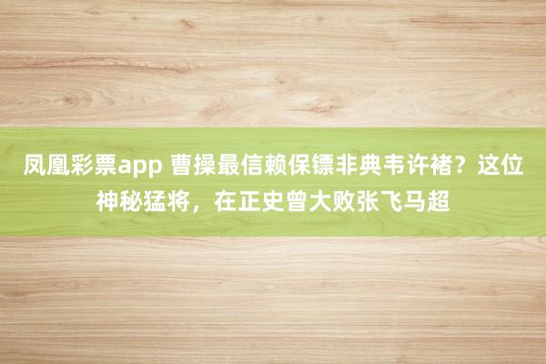 凤凰彩票app 曹操最信赖保镖非典韦许褚？这位神秘猛将，在正史曾大败张飞马超