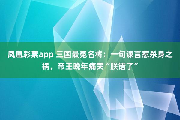 凤凰彩票app 三国最冤名将：一句谏言惹杀身之祸，帝王晚年痛哭“朕错了”