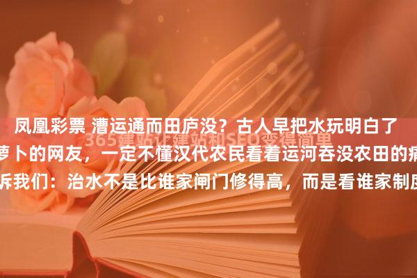 凤凰彩票 漕运通而田庐没?古人早把水玩明白了 想在家种菜却种出迷你胡萝卜的网友,一定不懂汉代农民看着运河吞没农田的痛。但老祖宗的智慧告诉我们:治水不是比谁家闸门修得高,而是看谁家制度定得妙。 汉代《水令》堪称最早的"用水攻略",规定漕运优先但必须给农业留配额,像极了现代游戏里的资源分配系...