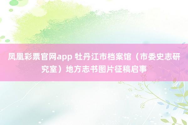 凤凰彩票官网app 牡丹江市档案馆（市委史志研究室）地方志书图片征稿启事