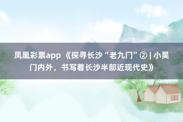 凤凰彩票app 《探寻长沙“老九门”② | 小吴门内外，书写着长沙半部近现代史》