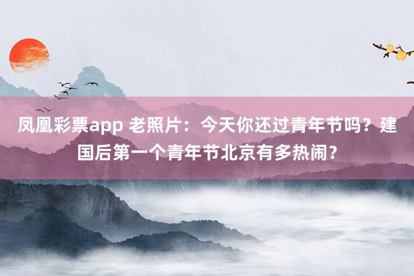 凤凰彩票app 老照片：今天你还过青年节吗？建国后第一个青年节北京有多热闹？