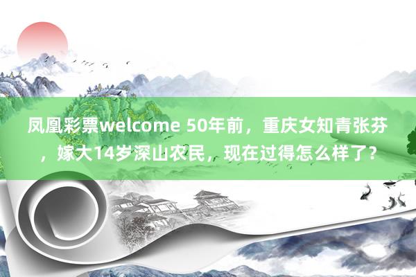 凤凰彩票welcome 50年前，重庆女知青张芬，嫁大14岁深山农民，现在过得怎么样了？