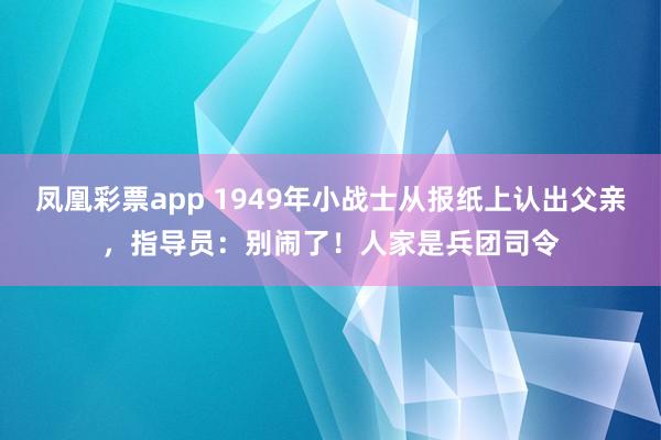 凤凰彩票app 1949年小战士从报纸上认出父亲，指导员：别闹了！人家是兵团司令