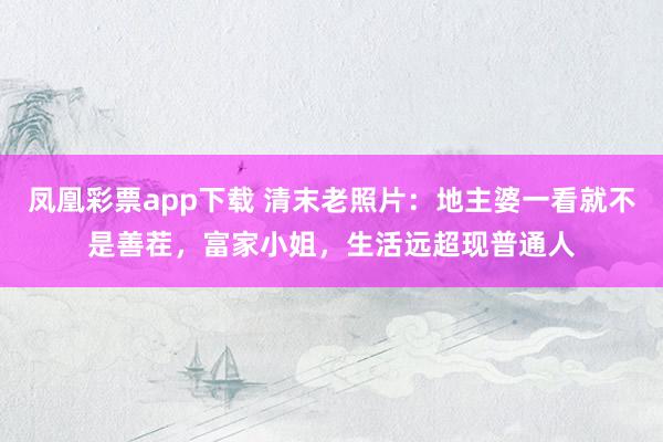 凤凰彩票app下载 清末老照片:地主婆一看就不是善茬,富家小姐,生活远超现普通人