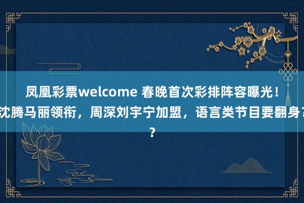 凤凰彩票welcome 春晚首次彩排阵容曝光！沈腾马丽领衔，周深刘宇宁加盟，语言类节目要翻身？