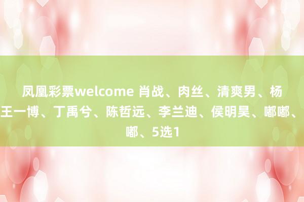 凤凰彩票welcome 肖战、肉丝、清爽男、杨紫、王一博、丁禹兮、陈哲远、李兰迪、侯明昊、嘟嘟、5选1