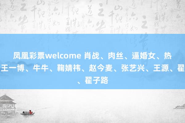 凤凰彩票welcome 肖战、肉丝、逼婚女、热巴、王一博、牛牛、鞠婧祎、赵今麦、张艺兴、王源、翟子路