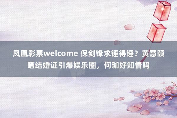 凤凰彩票welcome 保剑锋求锤得锤？黄慧颐晒结婚证引爆娱乐圈，何珈好知情吗