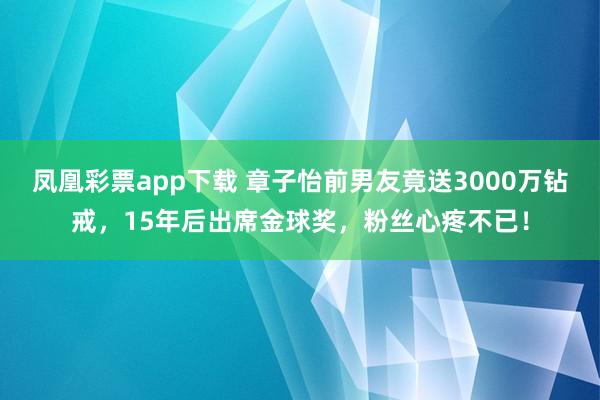 凤凰彩票app下载 章子怡前男友竟送3000万钻戒，15年后出席金球奖，粉丝心疼不已！